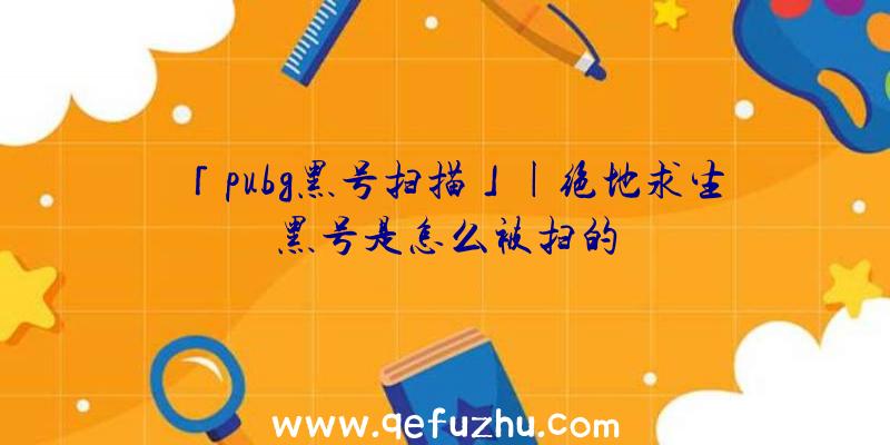 「pubg黑号扫描」|绝地求生黑号是怎么被扫的